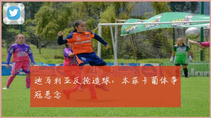 迪马利亚反抢造球，本菲卡葡体争冠悬念