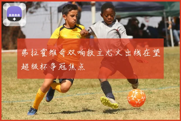 弗拉霍维奇双响救主尤文出线在望超级杯争冠焦点