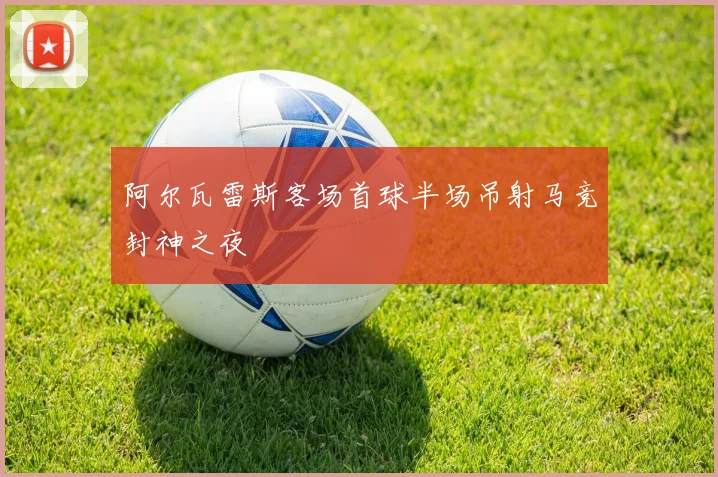阿尔瓦雷斯客场首球半场吊射马竞封神之夜