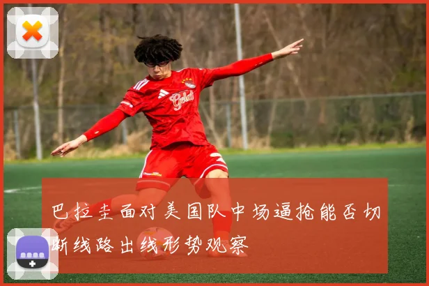 巴拉圭面对美国队中场逼抢能否切断线路出线形势观察