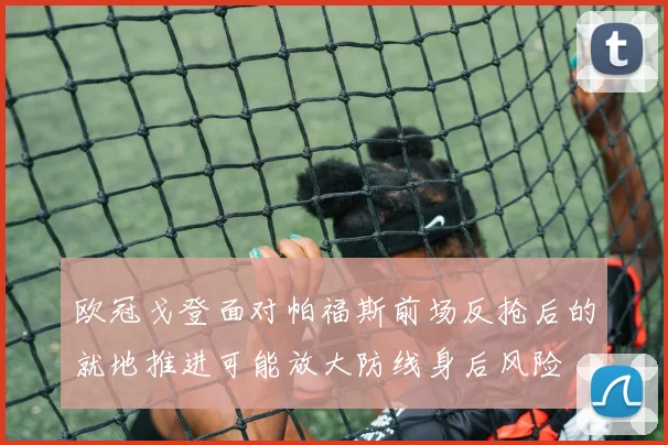 欧冠戈登面对帕福斯前场反抢后的就地推进可能放大防线身后风险