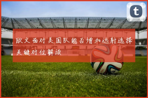 欧文面对美国队能否增加远射选择关键对位解读