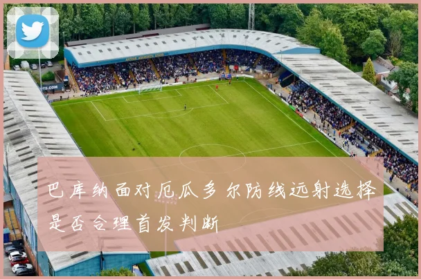 巴库纳面对厄瓜多尔防线远射选择是否合理首发判断