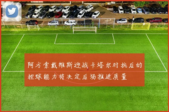 阿方索戴维斯迎战卡塔尔对抗后的控球能力将决定后场推进质量