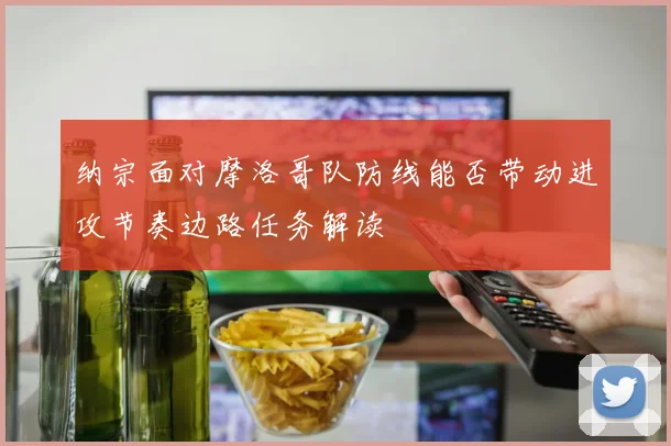 纳宗面对摩洛哥队防线能否带动进攻节奏边路任务解读