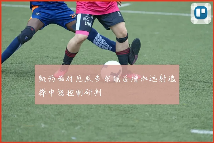 凯西面对厄瓜多尔能否增加远射选择中场控制研判