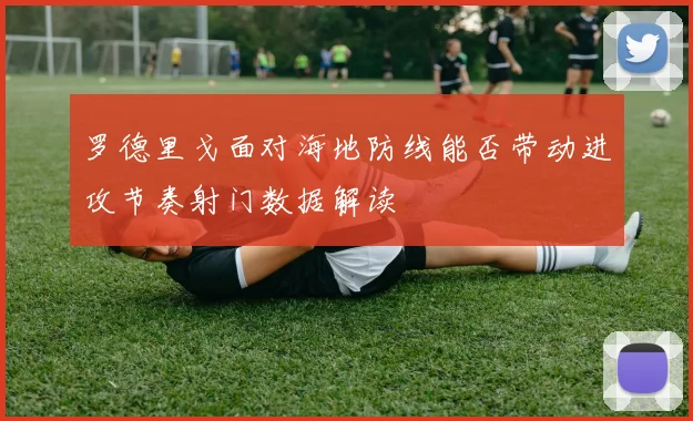 罗德里戈面对海地防线能否带动进攻节奏射门数据解读