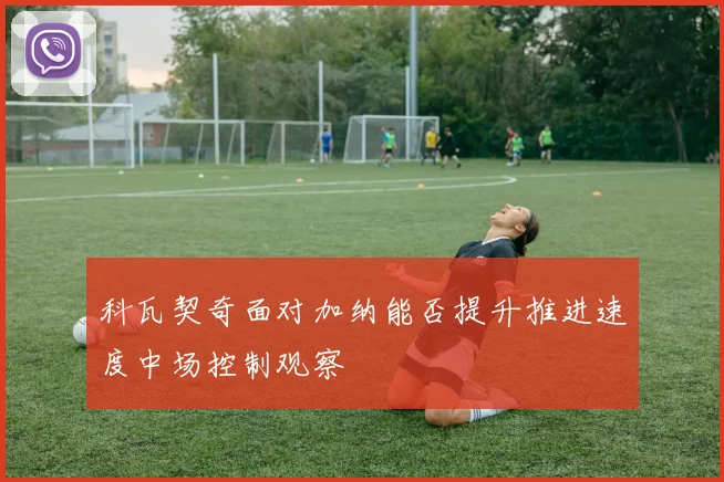 科瓦契奇面对加纳能否提升推进速度中场控制观察