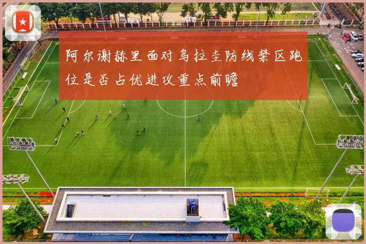 阿尔谢赫里面对乌拉圭防线禁区跑位是否占优进攻重点前瞻