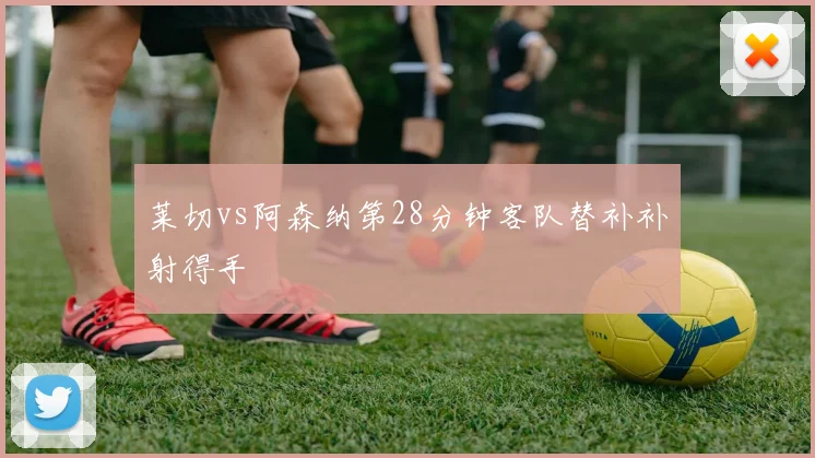 莱切vs阿森纳第28分钟客队替补补射得手