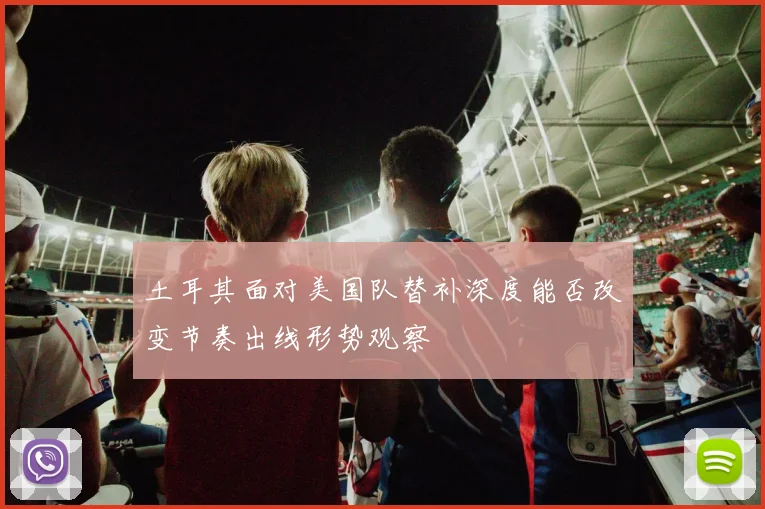 土耳其面对美国队替补深度能否改变节奏出线形势观察