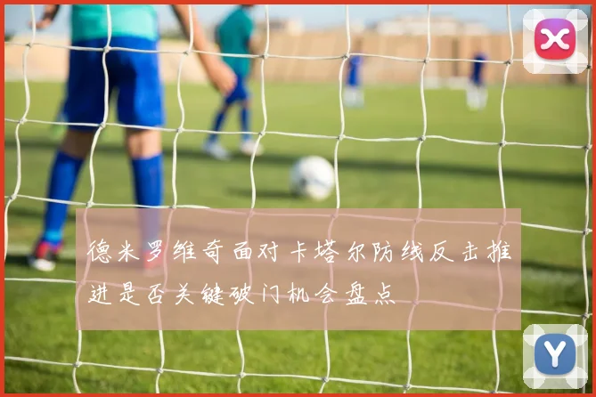 德米罗维奇面对卡塔尔防线反击推进是否关键破门机会盘点