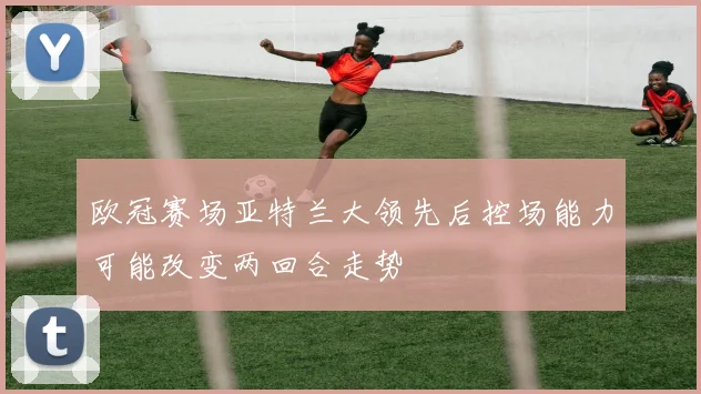 欧冠赛场亚特兰大领先后控场能力可能改变两回合走势