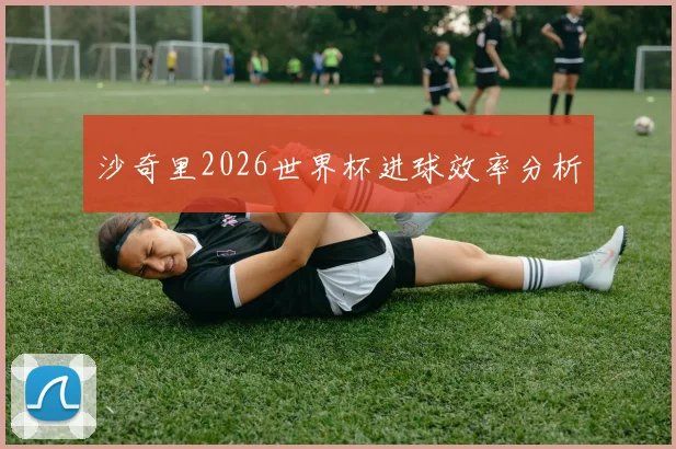 沙奇里2026世界杯进球效率分析