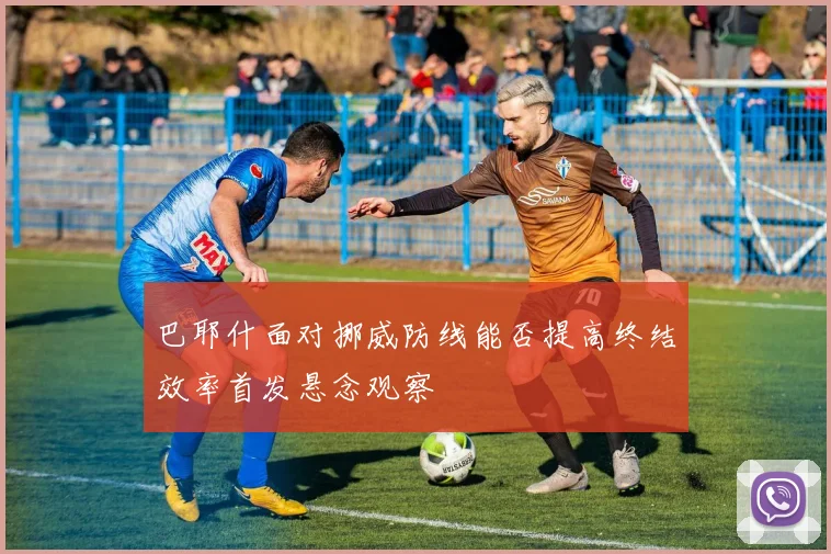 巴耶什面对挪威防线能否提高终结效率首发悬念观察