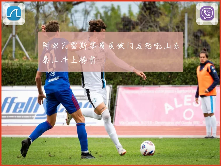 阿尔瓦雷斯零角度破门后怒吼山东泰山冲上榜首