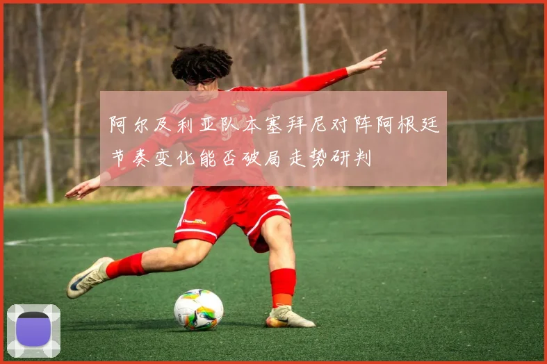 阿尔及利亚队本塞拜尼对阵阿根廷节奏变化能否破局走势研判