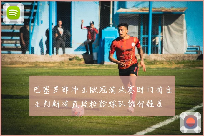 巴塞罗那冲击欧冠淘汰赛时门将出击判断将直接检验球队执行强度
