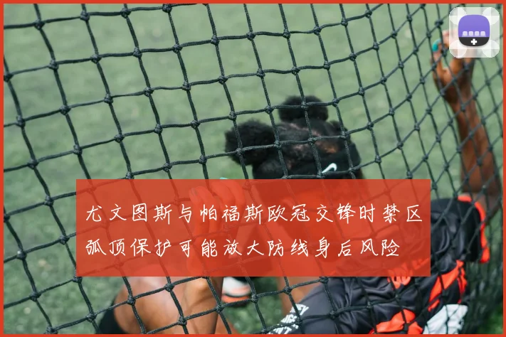 尤文图斯与帕福斯欧冠交锋时禁区弧顶保护可能放大防线身后风险