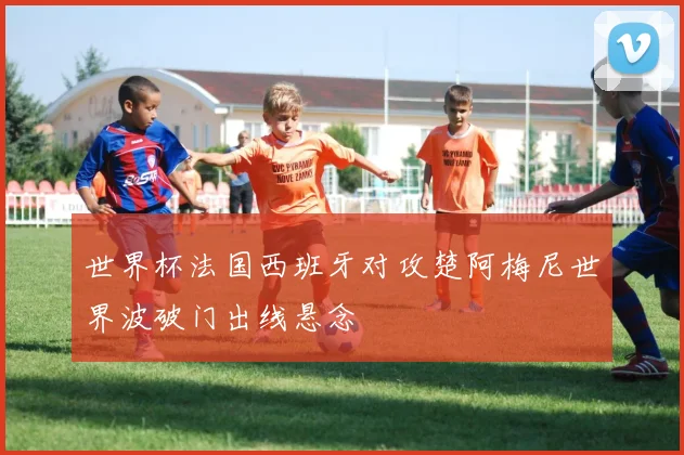 世界杯法国西班牙对攻楚阿梅尼世界波破门出线悬念