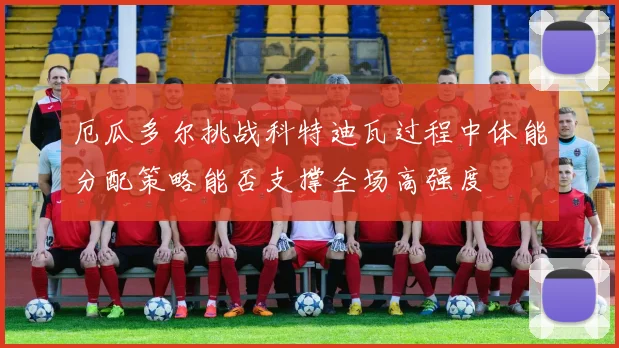 厄瓜多尔挑战科特迪瓦过程中体能分配策略能否支撑全场高强度
