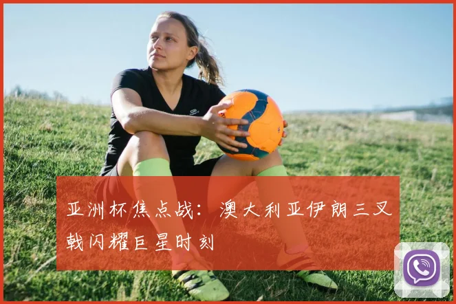 亚洲杯焦点战：澳大利亚伊朗三叉戟闪耀巨星时刻
