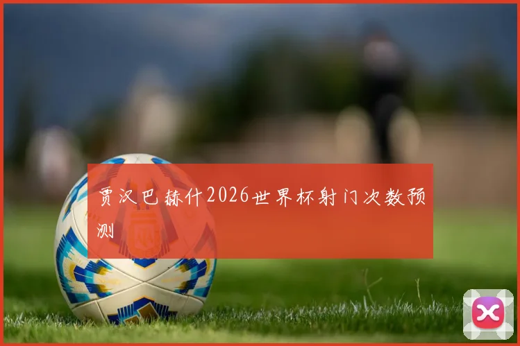 贾汉巴赫什2026世界杯射门次数预测