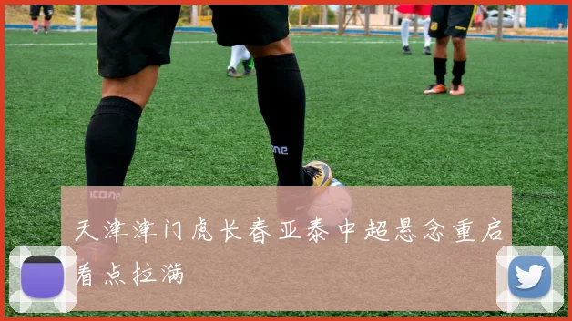 天津津门虎长春亚泰中超悬念重启看点拉满
