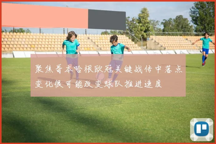 聚焦哥本哈根欧冠关键战传中落点变化很可能改变球队推进速度