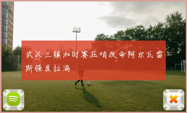 武汉三镇加时赛压哨改命阿尔瓦雷斯强度拉满