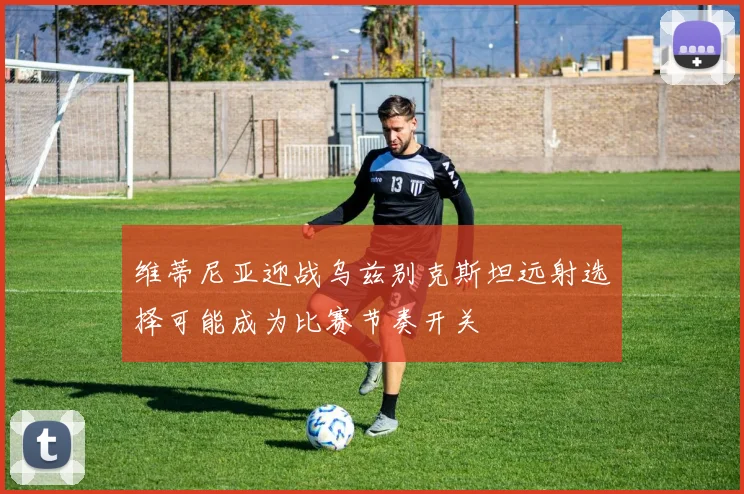 维蒂尼亚迎战乌兹别克斯坦远射选择可能成为比赛节奏开关