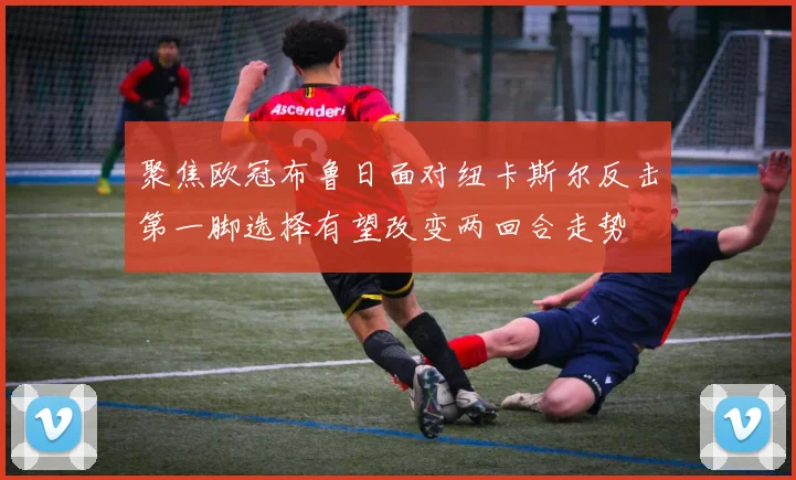 聚焦欧冠布鲁日面对纽卡斯尔反击第一脚选择有望改变两回合走势