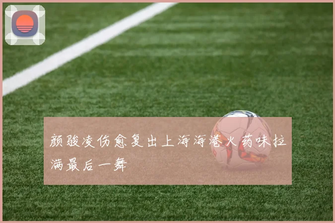 颜骏凌伤愈复出上海海港火药味拉满最后一舞