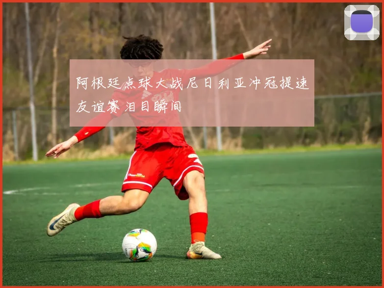 阿根廷点球大战尼日利亚冲冠提速友谊赛泪目瞬间