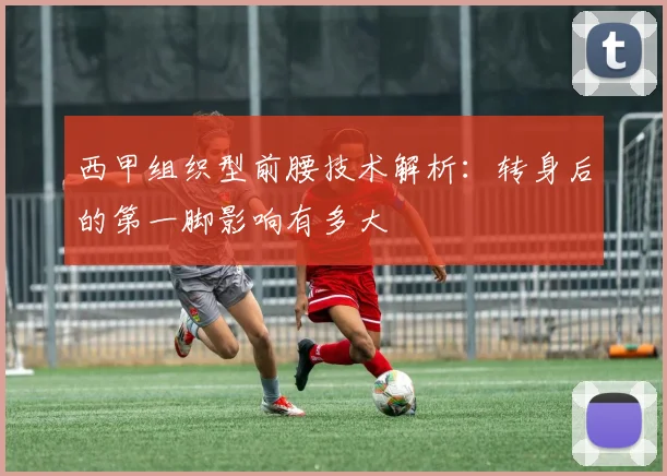 西甲组织型前腰技术解析：转身后的第一脚影响有多大