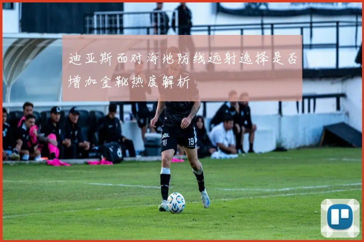 迪亚斯面对海地防线远射选择是否增加金靴热度解析
