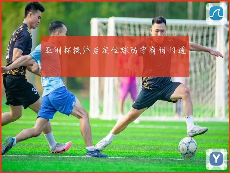 亚洲杯换帅后定位球防守有何门道