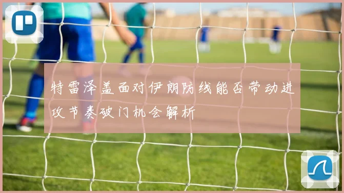 特雷泽盖面对伊朗防线能否带动进攻节奏破门机会解析
