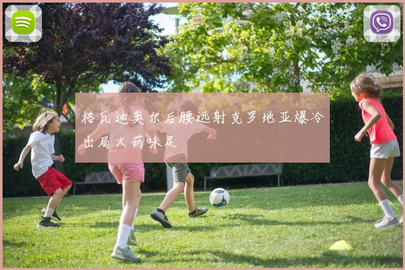 格瓦迪奥尔后腰远射克罗地亚爆冷出局火药味足