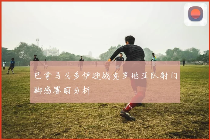 巴拿马戈多伊迎战克罗地亚队射门脚感赛前分析
