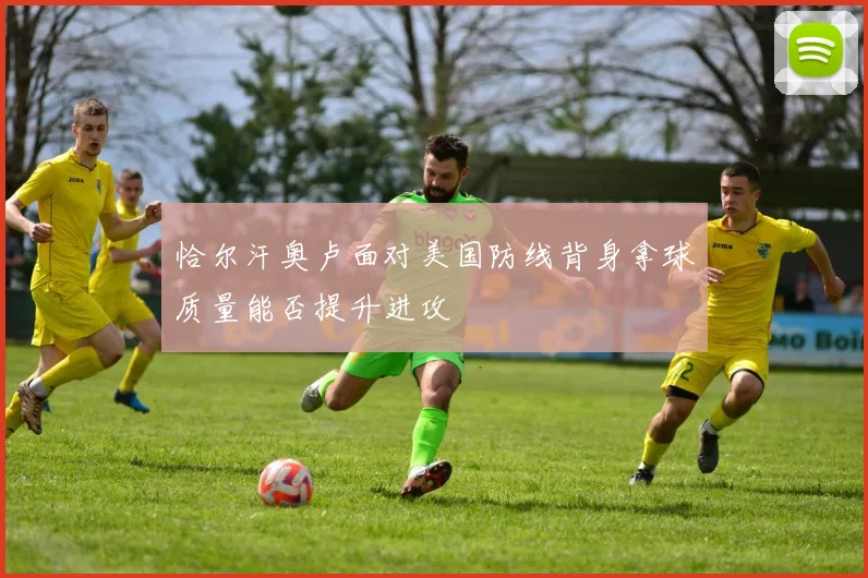 恰尔汗奥卢面对美国防线背身拿球质量能否提升进攻