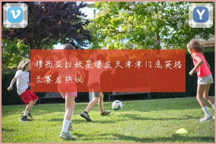 穆西亚拉妖星爆发天津津门虎英格兰赛后热议