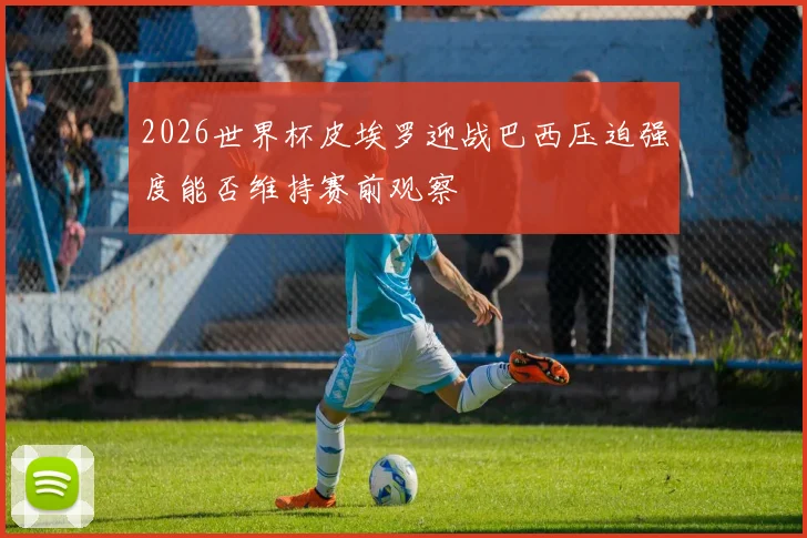 2026世界杯皮埃罗迎战巴西压迫强度能否维持赛前观察