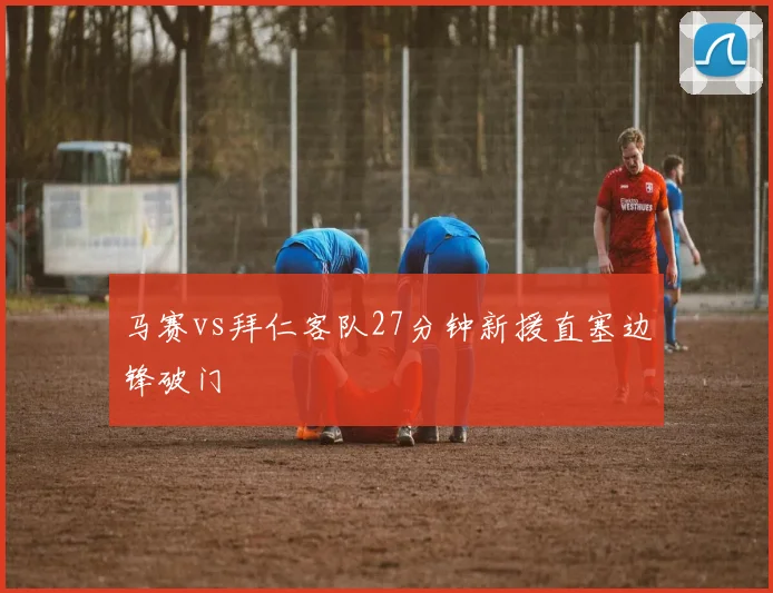 马赛vs拜仁客队27分钟新援直塞边锋破门
