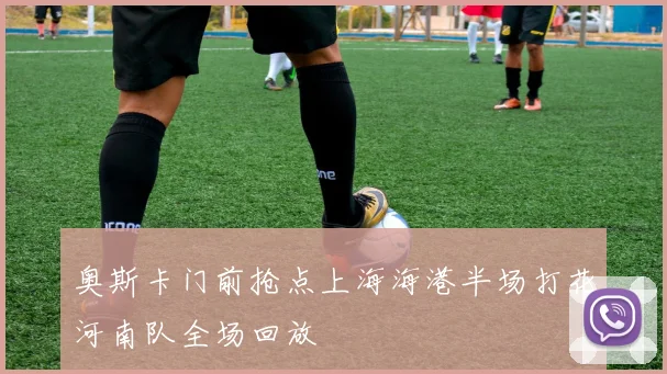 奥斯卡门前抢点上海海港半场打花河南队全场回放