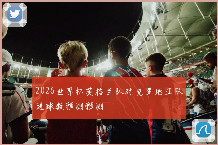 2026世界杯英格兰队对克罗地亚队进球数预测预测