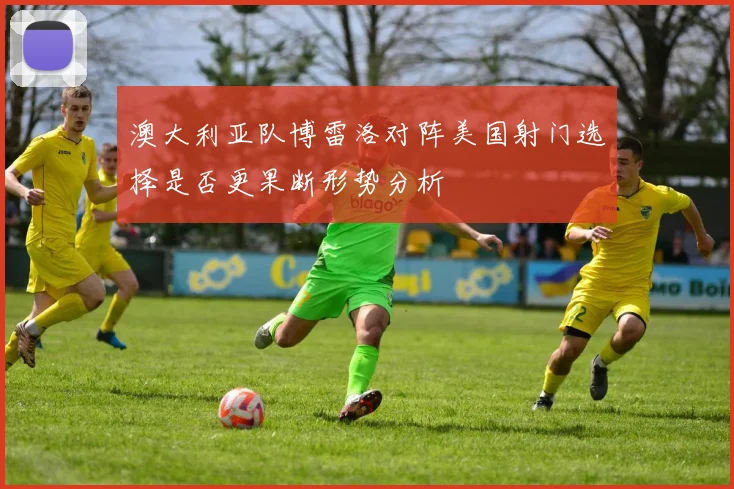 澳大利亚队博雷洛对阵美国射门选择是否更果断形势分析