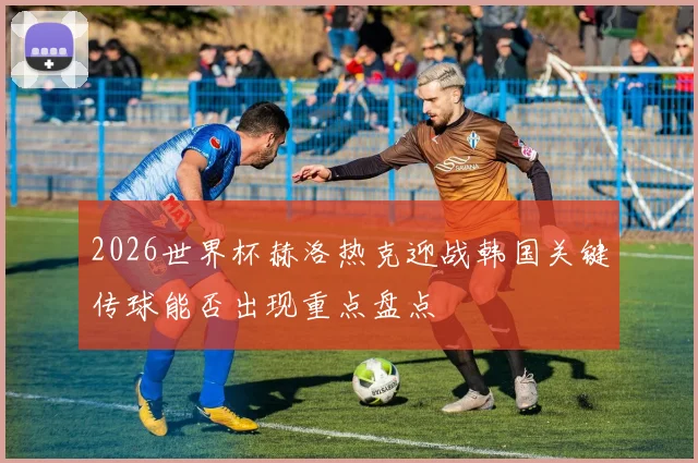 2026世界杯赫洛热克迎战韩国关键传球能否出现重点盘点