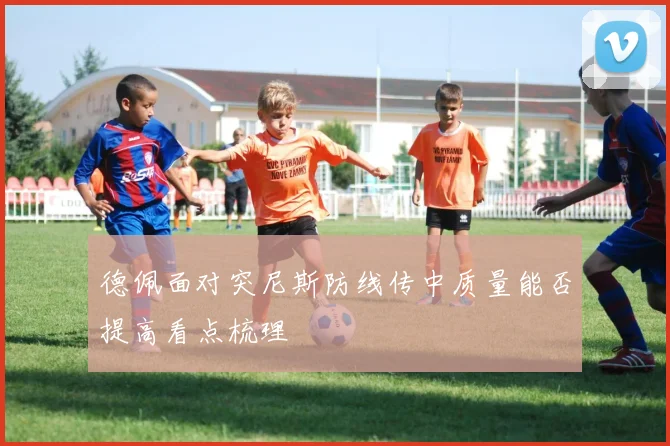 德佩面对突尼斯防线传中质量能否提高看点梳理