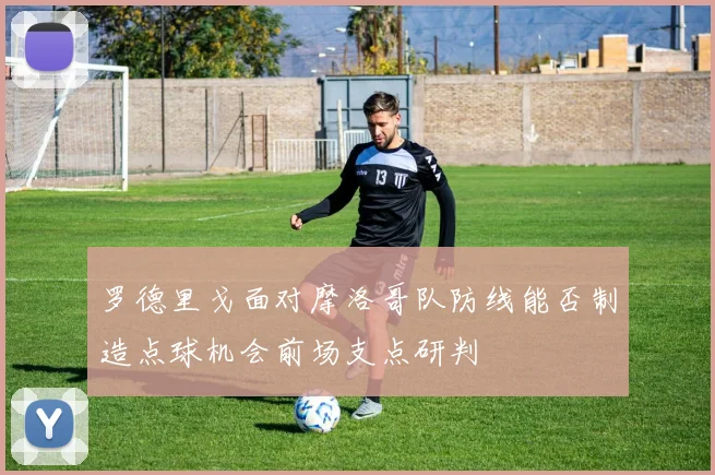 罗德里戈面对摩洛哥队防线能否制造点球机会前场支点研判